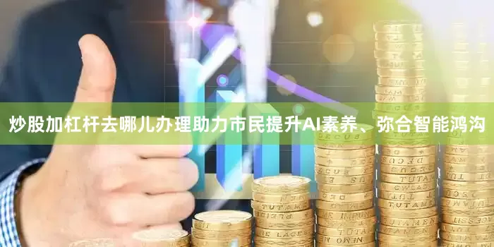 炒股加杠杆去哪儿办理助力市民提升AI素养、弥合智能鸿沟