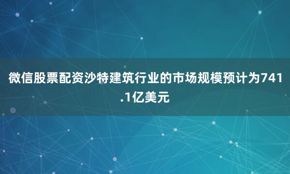 微信股票配资沙特建筑行业的市场规模预计为741.1亿美元
