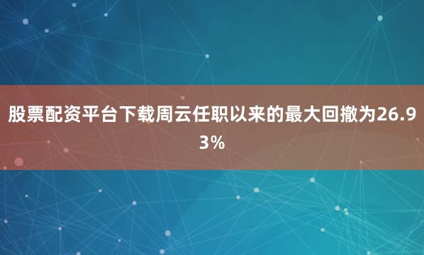 股票配资平台下载周云任职以来的最大回撤为26.93%