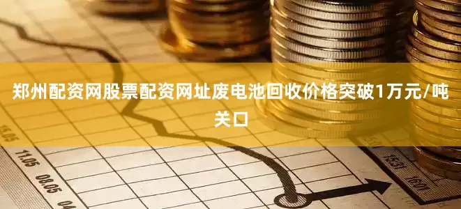 郑州配资网股票配资网址废电池回收价格突破1万元/吨关口
