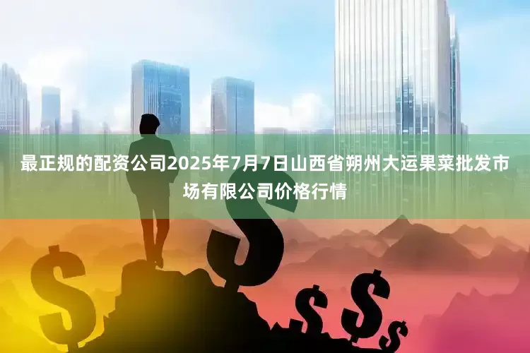最正规的配资公司2025年7月7日山西省朔州大运果菜批发市场有限公司价格行情