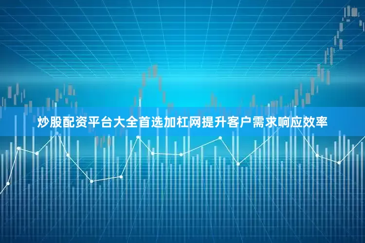 炒股配资平台大全首选加杠网提升客户需求响应效率