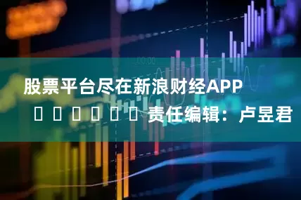 股票平台尽在新浪财经APP            						责任编辑：卢昱君