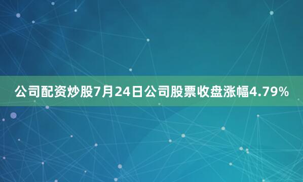 公司配资炒股7月24日公司股票收盘涨幅4.79%