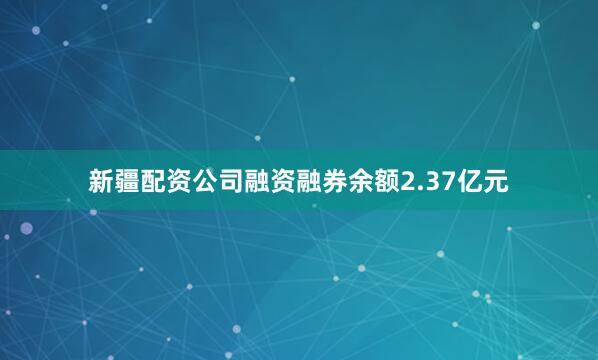 新疆配资公司融资融券余额2.37亿元