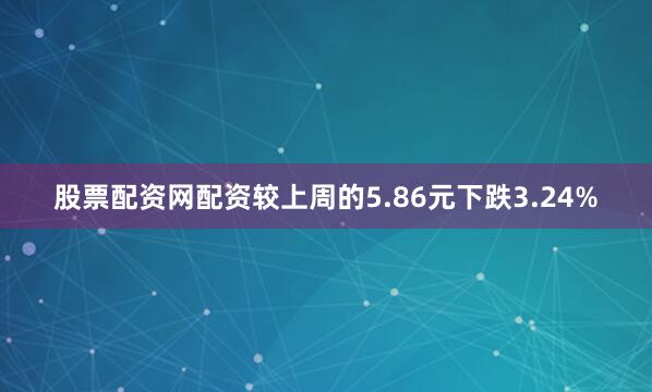 股票配资网配资较上周的5.86元下跌3.24%