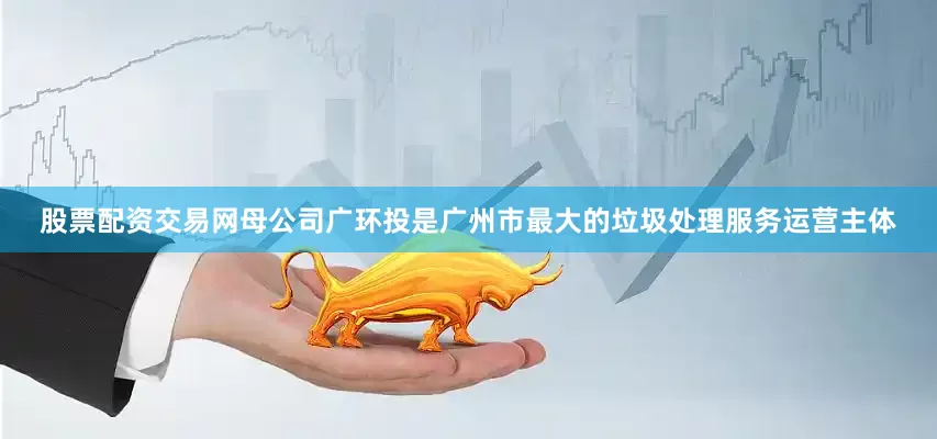 股票配资交易网母公司广环投是广州市最大的垃圾处理服务运营主体