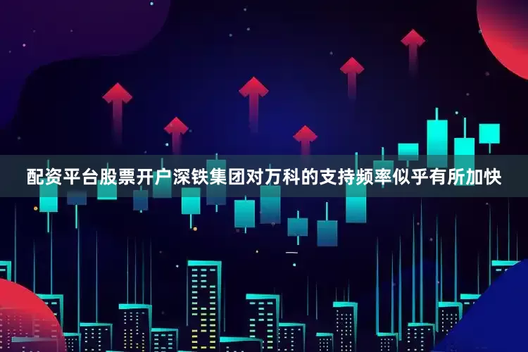 配资平台股票开户深铁集团对万科的支持频率似乎有所加快