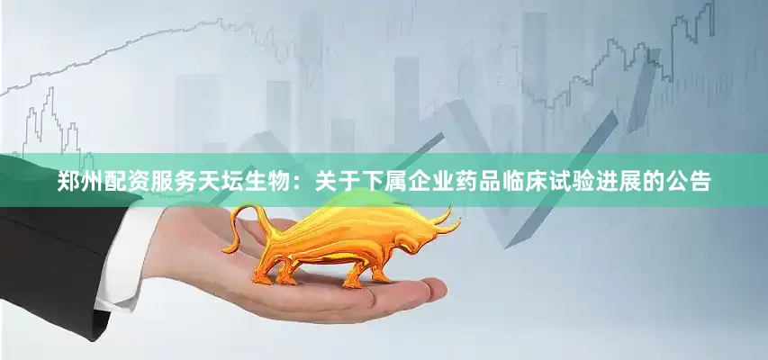 郑州配资服务天坛生物：关于下属企业药品临床试验进展的公告