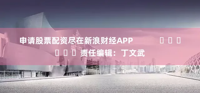 申请股票配资尽在新浪财经APP            						责任编辑：丁文武