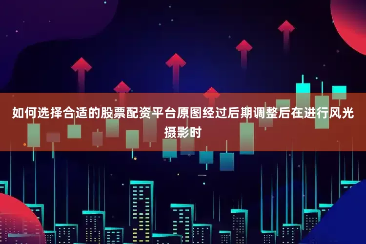 如何选择合适的股票配资平台原图经过后期调整后在进行风光摄影时