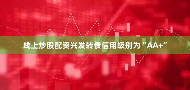 线上炒股配资兴发转债信用级别为“AA+”