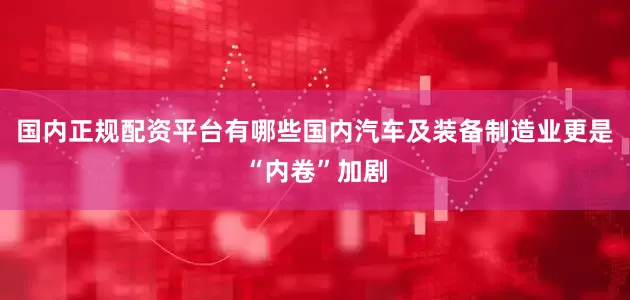 国内正规配资平台有哪些国内汽车及装备制造业更是“内卷”加剧
