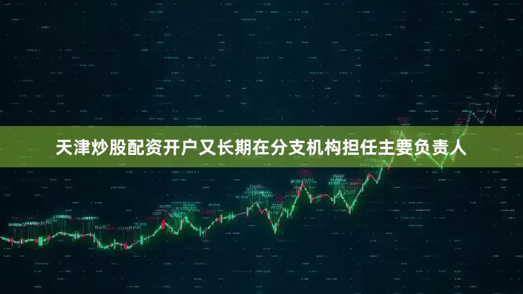 天津炒股配资开户又长期在分支机构担任主要负责人