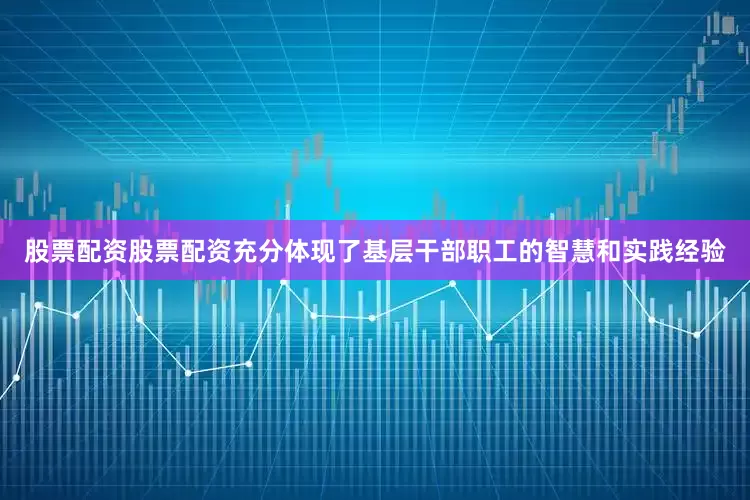 股票配资股票配资充分体现了基层干部职工的智慧和实践经验