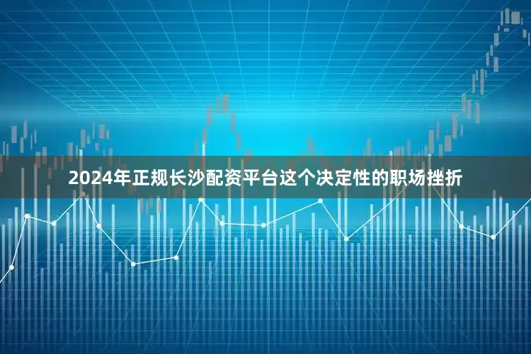 2024年正规长沙配资平台这个决定性的职场挫折