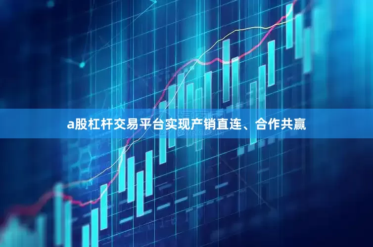 a股杠杆交易平台实现产销直连、合作共赢