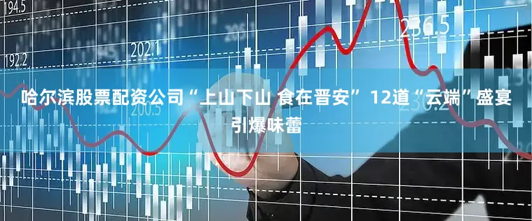 哈尔滨股票配资公司“上山下山 食在晋安” 12道“云端”盛宴引爆味蕾